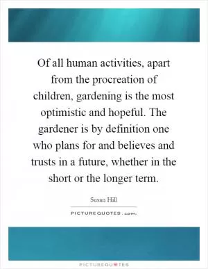 Of all human activities, apart from the procreation of children, gardening is the most optimistic and hopeful. The gardener is by definition one who plans for and believes and trusts in a future, whether in the short or the longer term Picture Quote #1