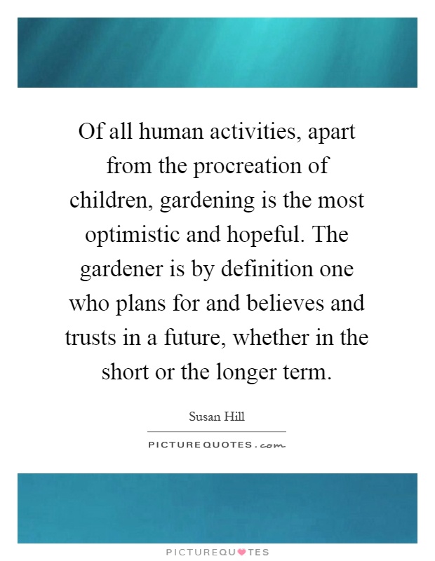 Of all human activities, apart from the procreation of children, gardening is the most optimistic and hopeful. The gardener is by definition one who plans for and believes and trusts in a future, whether in the short or the longer term Picture Quote #1