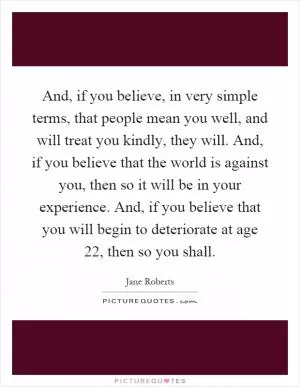 And, if you believe, in very simple terms, that people mean you well, and will treat you kindly, they will. And, if you believe that the world is against you, then so it will be in your experience. And, if you believe that you will begin to deteriorate at age 22, then so you shall Picture Quote #1