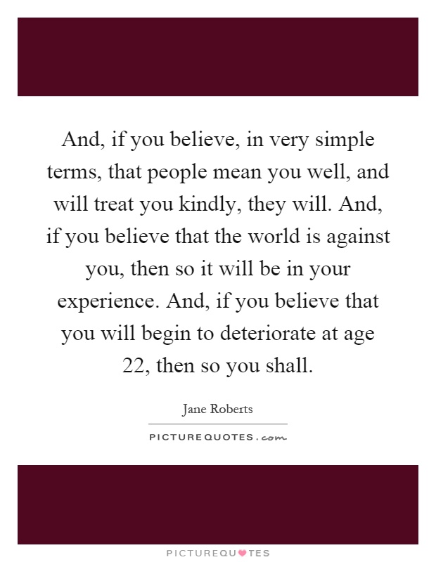 And, if you believe, in very simple terms, that people mean you well, and will treat you kindly, they will. And, if you believe that the world is against you, then so it will be in your experience. And, if you believe that you will begin to deteriorate at age 22, then so you shall Picture Quote #1