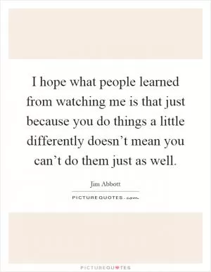 I hope what people learned from watching me is that just because you do things a little differently doesn’t mean you can’t do them just as well Picture Quote #1
