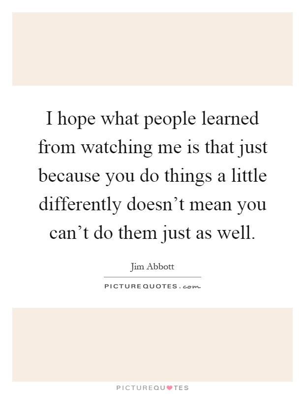I hope what people learned from watching me is that just because you do things a little differently doesn't mean you can't do them just as well Picture Quote #1
