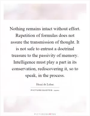 Nothing remains intact without effort. Repetition of formulas does not assure the transmission of thought. It is not safe to entrust a doctrinal treasure to the passivity of memory. Intelligence must play a part in its conservation, rediscovering it, so to speak, in the process Picture Quote #1