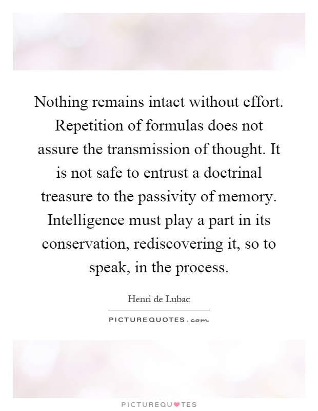 Nothing remains intact without effort. Repetition of formulas does not assure the transmission of thought. It is not safe to entrust a doctrinal treasure to the passivity of memory. Intelligence must play a part in its conservation, rediscovering it, so to speak, in the process Picture Quote #1