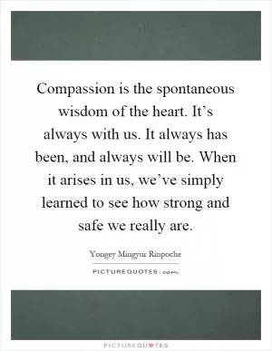 Compassion is the spontaneous wisdom of the heart. It’s always with us. It always has been, and always will be. When it arises in us, we’ve simply learned to see how strong and safe we really are Picture Quote #1