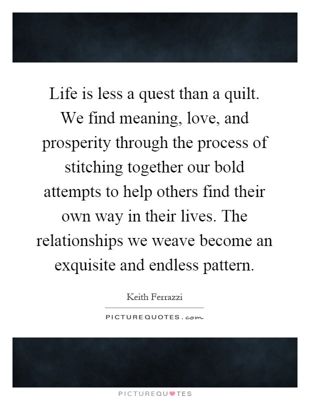 Life is less a quest than a quilt. We find meaning, love, and prosperity through the process of stitching together our bold attempts to help others find their own way in their lives. The relationships we weave become an exquisite and endless pattern Picture Quote #1