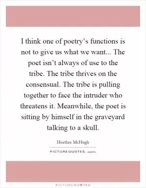 I think one of poetry’s functions is not to give us what we want... The poet isn’t always of use to the tribe. The tribe thrives on the consensual. The tribe is pulling together to face the intruder who threatens it. Meanwhile, the poet is sitting by himself in the graveyard talking to a skull Picture Quote #1