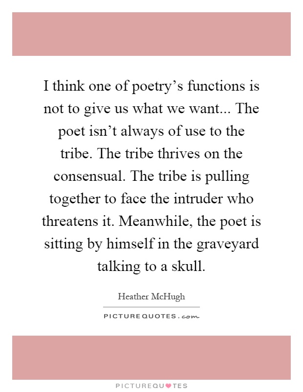I think one of poetry's functions is not to give us what we want... The poet isn't always of use to the tribe. The tribe thrives on the consensual. The tribe is pulling together to face the intruder who threatens it. Meanwhile, the poet is sitting by himself in the graveyard talking to a skull Picture Quote #1
