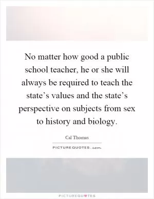 No matter how good a public school teacher, he or she will always be required to teach the state’s values and the state’s perspective on subjects from sex to history and biology Picture Quote #1