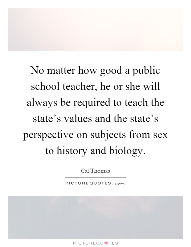 No matter how good a public school teacher, he or she will always be required to teach the state's values and the state's perspective on subjects from sex to history and biology Picture Quote #1
