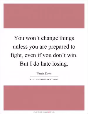 You won’t change things unless you are prepared to fight, even if you don’t win. But I do hate losing Picture Quote #1