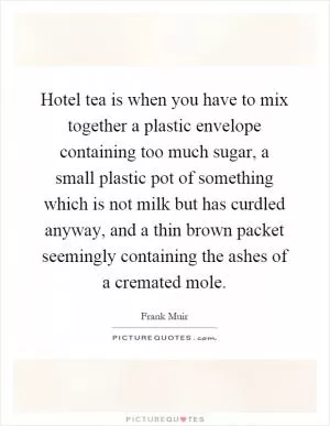 Hotel tea is when you have to mix together a plastic envelope containing too much sugar, a small plastic pot of something which is not milk but has curdled anyway, and a thin brown packet seemingly containing the ashes of a cremated mole Picture Quote #1