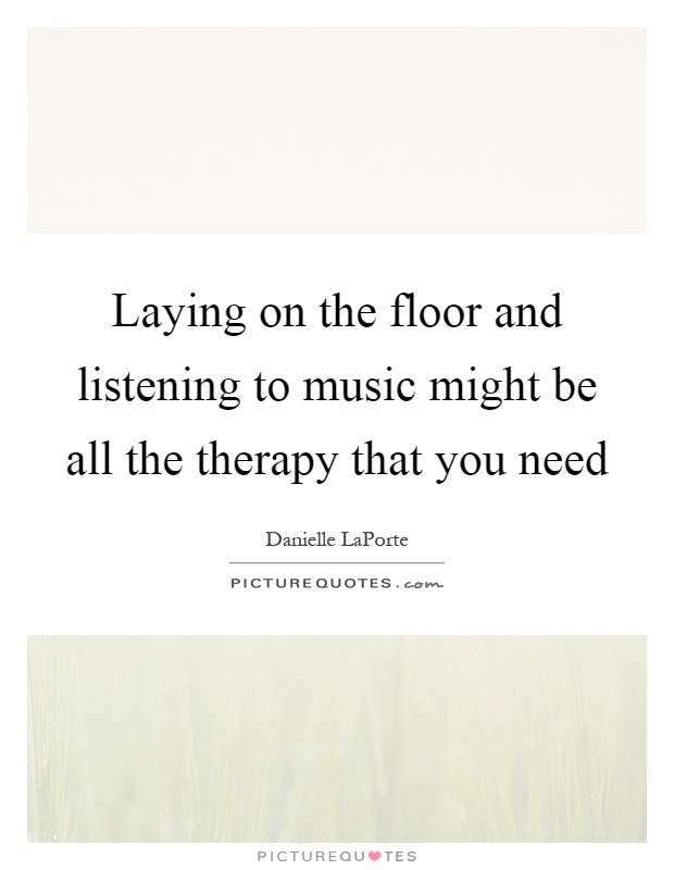 Laying on the floor and listening to music might be all the therapy that you need Picture Quote #1