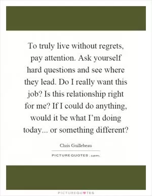 To truly live without regrets, pay attention. Ask yourself hard questions and see where they lead. Do I really want this job? Is this relationship right for me? If I could do anything, would it be what I’m doing today... or something different? Picture Quote #1