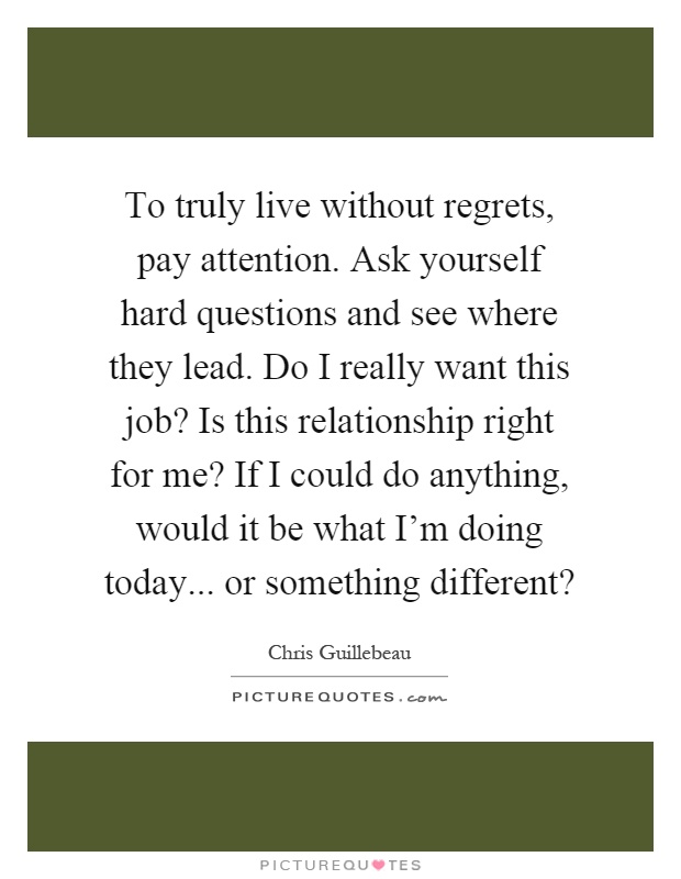 To truly live without regrets, pay attention. Ask yourself hard questions and see where they lead. Do I really want this job? Is this relationship right for me? If I could do anything, would it be what I'm doing today... or something different? Picture Quote #1