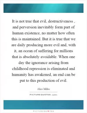 It is not true that evil, destructiveness, and perversion inevitably form part of human existence, no matter how often this is maintained. But it is true that we are daily producing more evil and, with it, an ocean of suffering for millions that is absolutely avoidable. When one day the ignorance arising from childhood repression is eliminated and humanity has awakened, an end can be put to this production of evil Picture Quote #1