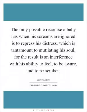 The only possible recourse a baby has when his screams are ignored is to repress his distress, which is tantamount to mutilating his soul, for the result is an interference with his ability to feel, to be aware, and to remember Picture Quote #1