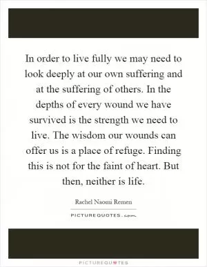 In order to live fully we may need to look deeply at our own suffering and at the suffering of others. In the depths of every wound we have survived is the strength we need to live. The wisdom our wounds can offer us is a place of refuge. Finding this is not for the faint of heart. But then, neither is life Picture Quote #1
