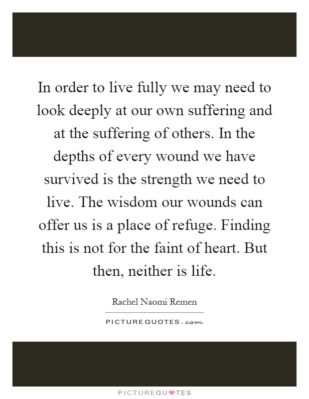 In order to live fully we may need to look deeply at our own suffering and at the suffering of others. In the depths of every wound we have survived is the strength we need to live. The wisdom our wounds can offer us is a place of refuge. Finding this is not for the faint of heart. But then, neither is life Picture Quote #1