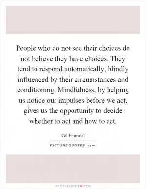 People who do not see their choices do not believe they have choices. They tend to respond automatically, blindly influenced by their circumstances and conditioning. Mindfulness, by helping us notice our impulses before we act, gives us the opportunity to decide whether to act and how to act Picture Quote #1