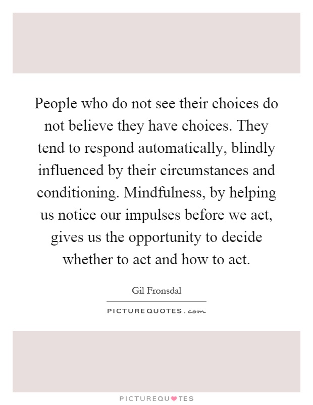 People who do not see their choices do not believe they have choices. They tend to respond automatically, blindly influenced by their circumstances and conditioning. Mindfulness, by helping us notice our impulses before we act, gives us the opportunity to decide whether to act and how to act Picture Quote #1