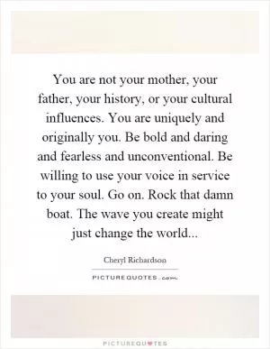 You are not your mother, your father, your history, or your cultural influences. You are uniquely and originally you. Be bold and daring and fearless and unconventional. Be willing to use your voice in service to your soul. Go on. Rock that damn boat. The wave you create might just change the world Picture Quote #1