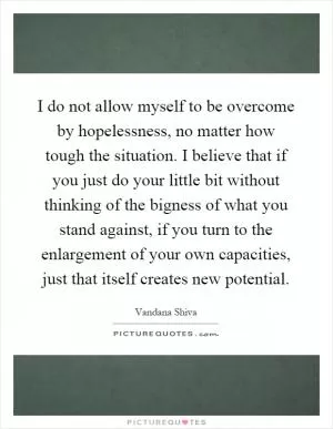 I do not allow myself to be overcome by hopelessness, no matter how tough the situation. I believe that if you just do your little bit without thinking of the bigness of what you stand against, if you turn to the enlargement of your own capacities, just that itself creates new potential Picture Quote #1