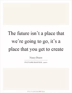 The future isn’t a place that we’re going to go, it’s a place that you get to create Picture Quote #1