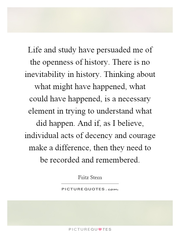 Life and study have persuaded me of the openness of history. There is no inevitability in history. Thinking about what might have happened, what could have happened, is a necessary element in trying to understand what did happen. And if, as I believe, individual acts of decency and courage make a difference, then they need to be recorded and remembered Picture Quote #1