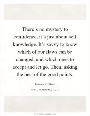 There’s no mystery to confidence, it’s just about self knowledge. It’s savvy to know which of our flaws can be changed, and which ones to accept and let go. Then, asking the best of the good points Picture Quote #1
