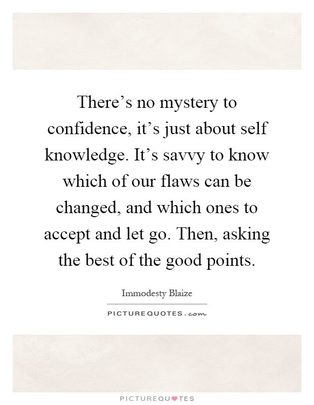 There's no mystery to confidence, it's just about self knowledge. It's savvy to know which of our flaws can be changed, and which ones to accept and let go. Then, asking the best of the good points Picture Quote #1