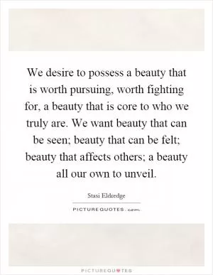 We desire to possess a beauty that is worth pursuing, worth fighting for, a beauty that is core to who we truly are. We want beauty that can be seen; beauty that can be felt; beauty that affects others; a beauty all our own to unveil Picture Quote #1