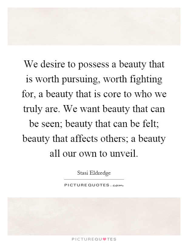 We desire to possess a beauty that is worth pursuing, worth fighting for, a beauty that is core to who we truly are. We want beauty that can be seen; beauty that can be felt; beauty that affects others; a beauty all our own to unveil Picture Quote #1