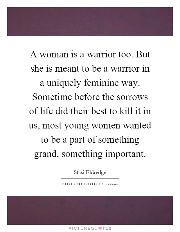 A woman is a warrior too. But she is meant to be a warrior in a uniquely feminine way. Sometime before the sorrows of life did their best to kill it in us, most young women wanted to be a part of something grand, something important Picture Quote #1