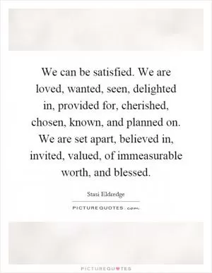 We can be satisfied. We are loved, wanted, seen, delighted in, provided for, cherished, chosen, known, and planned on. We are set apart, believed in, invited, valued, of immeasurable worth, and blessed Picture Quote #1