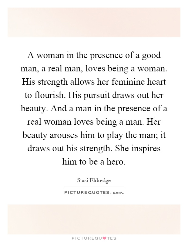 A woman in the presence of a good man, a real man, loves being a woman. His strength allows her feminine heart to flourish. His pursuit draws out her beauty. And a man in the presence of a real woman loves being a man. Her beauty arouses him to play the man; it draws out his strength. She inspires him to be a hero Picture Quote #1