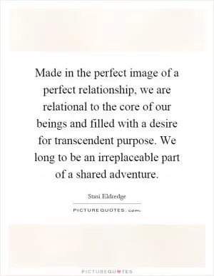 Made in the perfect image of a perfect relationship, we are relational to the core of our beings and filled with a desire for transcendent purpose. We long to be an irreplaceable part of a shared adventure Picture Quote #1