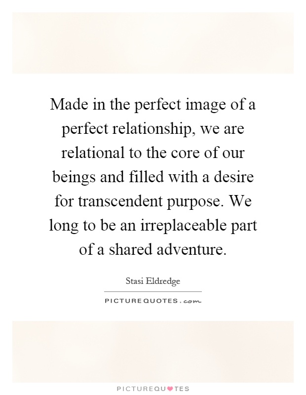 Made in the perfect image of a perfect relationship, we are relational to the core of our beings and filled with a desire for transcendent purpose. We long to be an irreplaceable part of a shared adventure Picture Quote #1