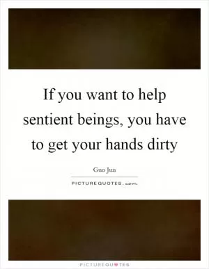 If you want to help sentient beings, you have to get your hands dirty Picture Quote #1