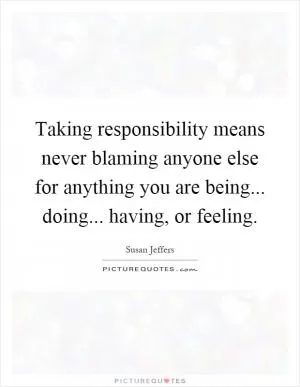 Taking responsibility means never blaming anyone else for anything you are being... doing... having, or feeling Picture Quote #1