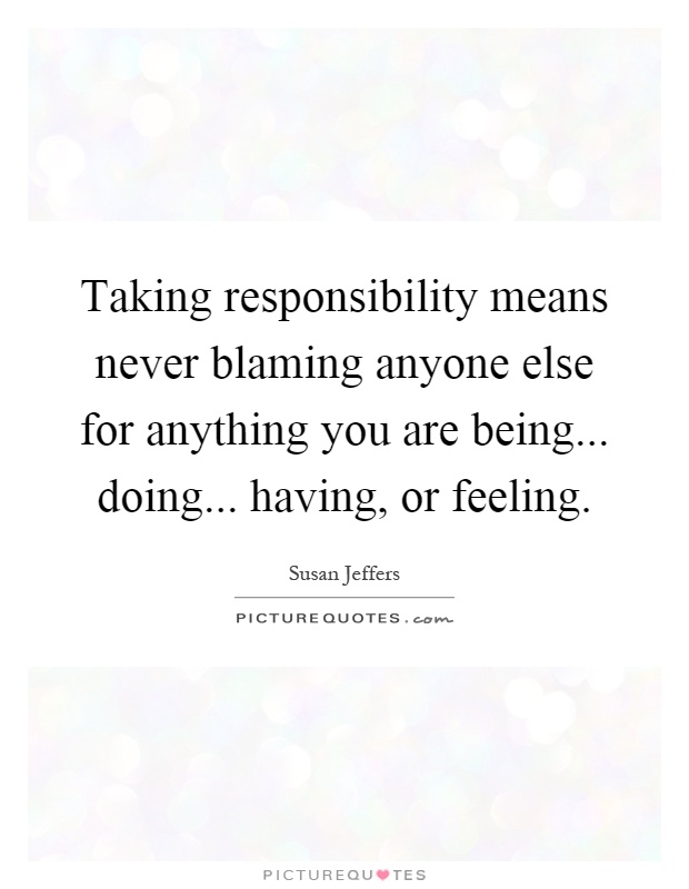 Taking responsibility means never blaming anyone else for anything you are being... doing... having, or feeling Picture Quote #1