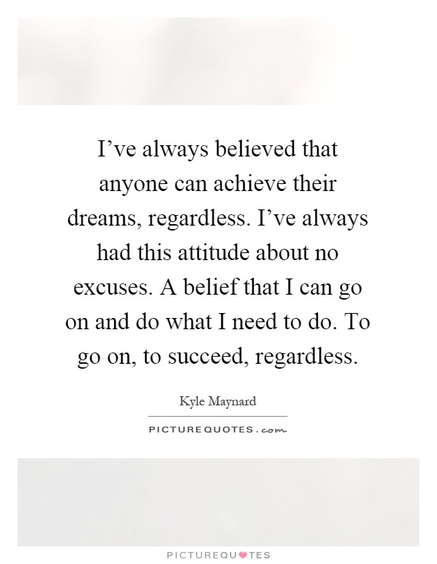 I've always believed that anyone can achieve their dreams, regardless. I've always had this attitude about no excuses. A belief that I can go on and do what I need to do. To go on, to succeed, regardless Picture Quote #1