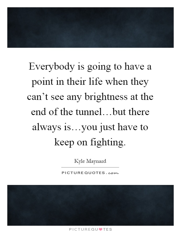 Everybody is going to have a point in their life when they can't see any brightness at the end of the tunnel…but there always is…you just have to keep on fighting Picture Quote #1