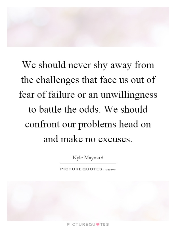 We should never shy away from the challenges that face us out of fear of failure or an unwillingness to battle the odds. We should confront our problems head on and make no excuses Picture Quote #1