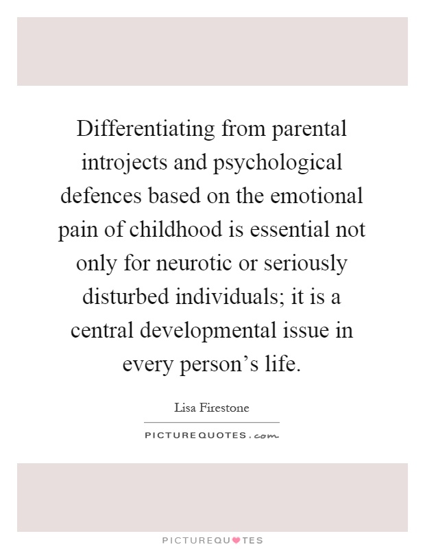 Differentiating from parental introjects and psychological defences based on the emotional pain of childhood is essential not only for neurotic or seriously disturbed individuals; it is a central developmental issue in every person's life Picture Quote #1