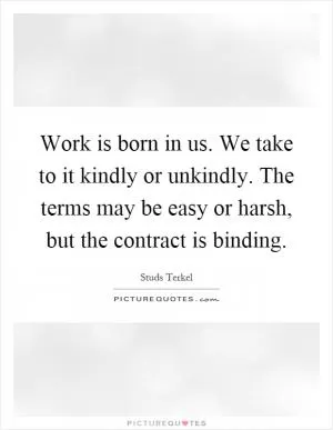 Work is born in us. We take to it kindly or unkindly. The terms may be easy or harsh, but the contract is binding Picture Quote #1