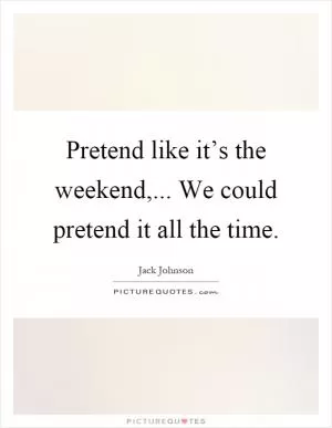 Pretend like it’s the weekend,... We could pretend it all the time Picture Quote #1