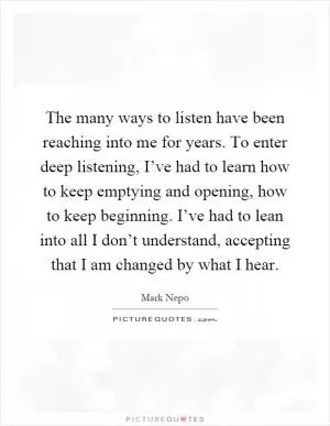 The many ways to listen have been reaching into me for years. To enter deep listening, I’ve had to learn how to keep emptying and opening, how to keep beginning. I’ve had to lean into all I don’t understand, accepting that I am changed by what I hear Picture Quote #1