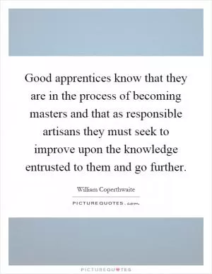 Good apprentices know that they are in the process of becoming masters and that as responsible artisans they must seek to improve upon the knowledge entrusted to them and go further Picture Quote #1