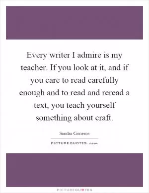 Every writer I admire is my teacher. If you look at it, and if you care to read carefully enough and to read and reread a text, you teach yourself something about craft Picture Quote #1